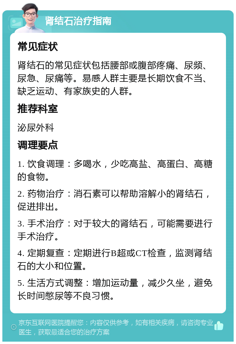 肾结石治疗指南 常见症状 肾结石的常见症状包括腰部或腹部疼痛、尿频、尿急、尿痛等。易感人群主要是长期饮食不当、缺乏运动、有家族史的人群。 推荐科室 泌尿外科 调理要点 1. 饮食调理：多喝水，少吃高盐、高蛋白、高糖的食物。 2. 药物治疗：消石素可以帮助溶解小的肾结石，促进排出。 3. 手术治疗：对于较大的肾结石，可能需要进行手术治疗。 4. 定期复查：定期进行B超或CT检查，监测肾结石的大小和位置。 5. 生活方式调整：增加运动量，减少久坐，避免长时间憋尿等不良习惯。