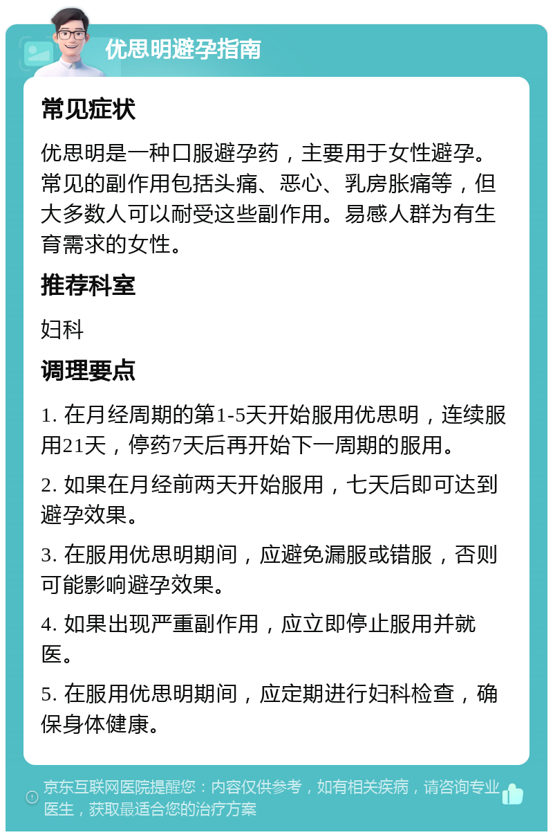 优思明避孕指南 常见症状 优思明是一种口服避孕药，主要用于女性避孕。常见的副作用包括头痛、恶心、乳房胀痛等，但大多数人可以耐受这些副作用。易感人群为有生育需求的女性。 推荐科室 妇科 调理要点 1. 在月经周期的第1-5天开始服用优思明，连续服用21天，停药7天后再开始下一周期的服用。 2. 如果在月经前两天开始服用，七天后即可达到避孕效果。 3. 在服用优思明期间，应避免漏服或错服，否则可能影响避孕效果。 4. 如果出现严重副作用，应立即停止服用并就医。 5. 在服用优思明期间，应定期进行妇科检查，确保身体健康。