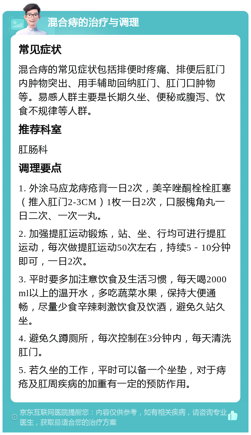 混合痔的治疗与调理 常见症状 混合痔的常见症状包括排便时疼痛、排便后肛门内肿物突出、用手辅助回纳肛门、肛门口肿物等。易感人群主要是长期久坐、便秘或腹泻、饮食不规律等人群。 推荐科室 肛肠科 调理要点 1. 外涂马应龙痔疮膏一日2次，美辛唑酮栓栓肛塞（推入肛门2-3CM）1枚一日2次，口服槐角丸一日二次、一次一丸。 2. 加强提肛运动锻炼，站、坐、行均可进行提肛运动，每次做提肛运动50次左右，持续5－10分钟即可，一日2次。 3. 平时要多加注意饮食及生活习惯，每天喝2000ml以上的温开水，多吃蔬菜水果，保持大便通畅，尽量少食辛辣刺激饮食及饮酒，避免久站久坐。 4. 避免久蹲厕所，每次控制在3分钟内，每天清洗肛门。 5. 若久坐的工作，平时可以备一个坐垫，对于痔疮及肛周疾病的加重有一定的预防作用。