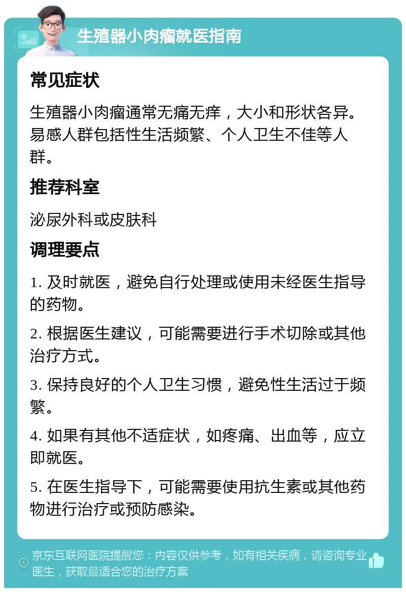 生殖器小肉瘤就医指南 常见症状 生殖器小肉瘤通常无痛无痒，大小和形状各异。易感人群包括性生活频繁、个人卫生不佳等人群。 推荐科室 泌尿外科或皮肤科 调理要点 1. 及时就医，避免自行处理或使用未经医生指导的药物。 2. 根据医生建议，可能需要进行手术切除或其他治疗方式。 3. 保持良好的个人卫生习惯，避免性生活过于频繁。 4. 如果有其他不适症状，如疼痛、出血等，应立即就医。 5. 在医生指导下，可能需要使用抗生素或其他药物进行治疗或预防感染。