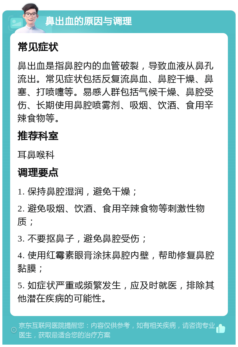 鼻出血的原因与调理 常见症状 鼻出血是指鼻腔内的血管破裂，导致血液从鼻孔流出。常见症状包括反复流鼻血、鼻腔干燥、鼻塞、打喷嚏等。易感人群包括气候干燥、鼻腔受伤、长期使用鼻腔喷雾剂、吸烟、饮酒、食用辛辣食物等。 推荐科室 耳鼻喉科 调理要点 1. 保持鼻腔湿润，避免干燥； 2. 避免吸烟、饮酒、食用辛辣食物等刺激性物质； 3. 不要抠鼻子，避免鼻腔受伤； 4. 使用红霉素眼膏涂抹鼻腔内壁，帮助修复鼻腔黏膜； 5. 如症状严重或频繁发生，应及时就医，排除其他潜在疾病的可能性。