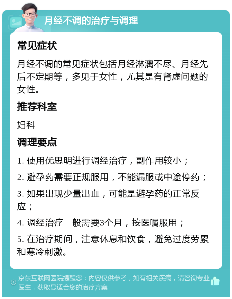 月经不调的治疗与调理 常见症状 月经不调的常见症状包括月经淋漓不尽、月经先后不定期等，多见于女性，尤其是有肾虚问题的女性。 推荐科室 妇科 调理要点 1. 使用优思明进行调经治疗，副作用较小； 2. 避孕药需要正规服用，不能漏服或中途停药； 3. 如果出现少量出血，可能是避孕药的正常反应； 4. 调经治疗一般需要3个月，按医嘱服用； 5. 在治疗期间，注意休息和饮食，避免过度劳累和寒冷刺激。