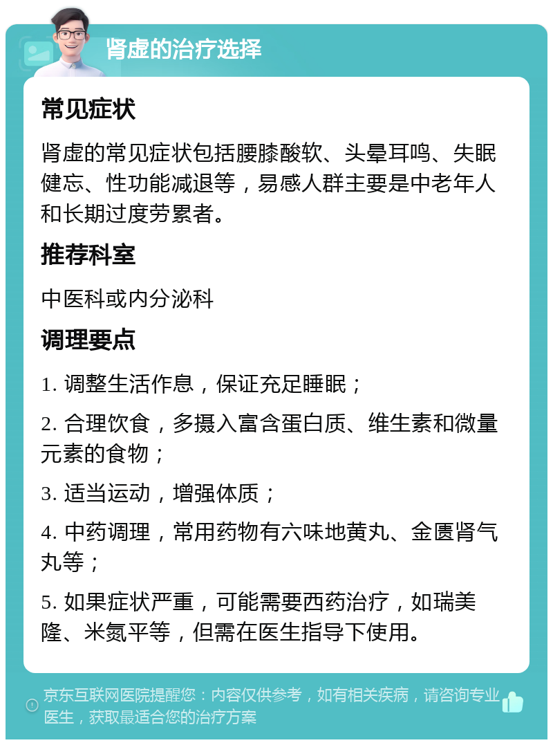 肾虚的治疗选择 常见症状 肾虚的常见症状包括腰膝酸软、头晕耳鸣、失眠健忘、性功能减退等，易感人群主要是中老年人和长期过度劳累者。 推荐科室 中医科或内分泌科 调理要点 1. 调整生活作息，保证充足睡眠； 2. 合理饮食，多摄入富含蛋白质、维生素和微量元素的食物； 3. 适当运动，增强体质； 4. 中药调理，常用药物有六味地黄丸、金匮肾气丸等； 5. 如果症状严重，可能需要西药治疗，如瑞美隆、米氮平等，但需在医生指导下使用。