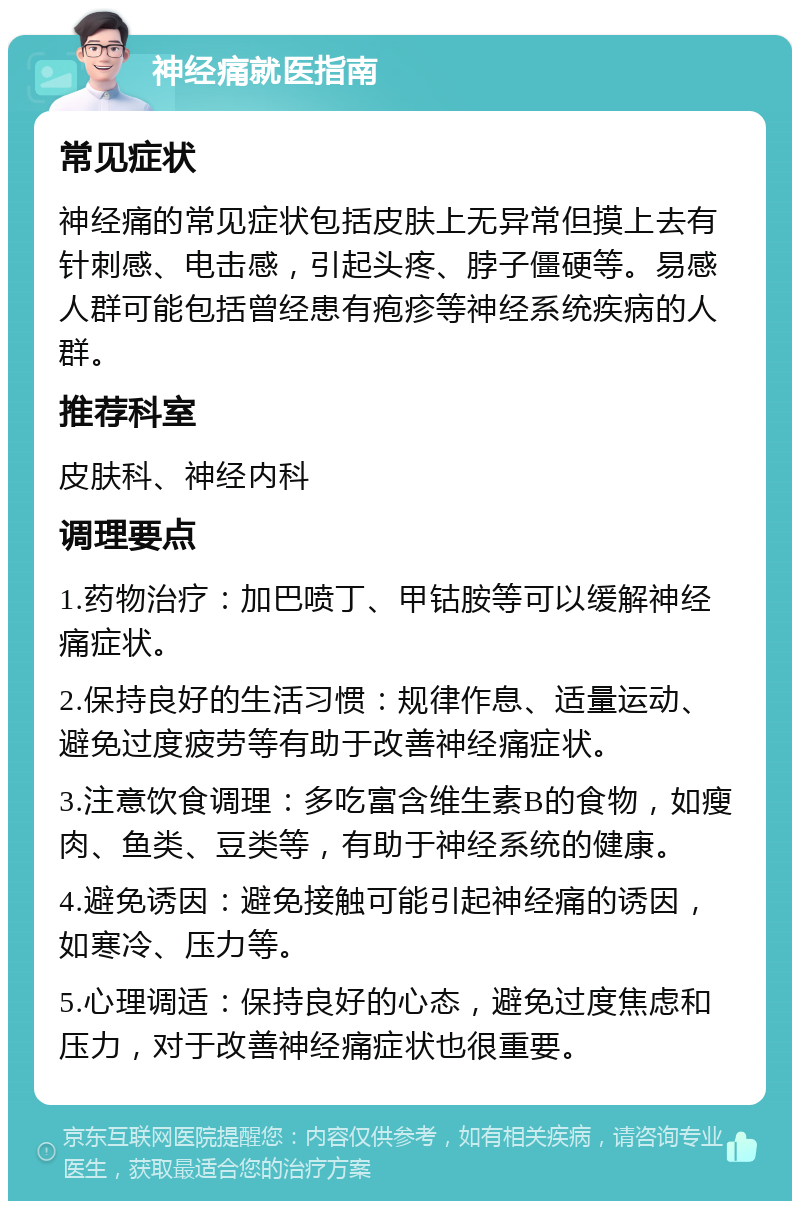 神经痛就医指南 常见症状 神经痛的常见症状包括皮肤上无异常但摸上去有针刺感、电击感，引起头疼、脖子僵硬等。易感人群可能包括曾经患有疱疹等神经系统疾病的人群。 推荐科室 皮肤科、神经内科 调理要点 1.药物治疗：加巴喷丁、甲钴胺等可以缓解神经痛症状。 2.保持良好的生活习惯：规律作息、适量运动、避免过度疲劳等有助于改善神经痛症状。 3.注意饮食调理：多吃富含维生素B的食物，如瘦肉、鱼类、豆类等，有助于神经系统的健康。 4.避免诱因：避免接触可能引起神经痛的诱因，如寒冷、压力等。 5.心理调适：保持良好的心态，避免过度焦虑和压力，对于改善神经痛症状也很重要。