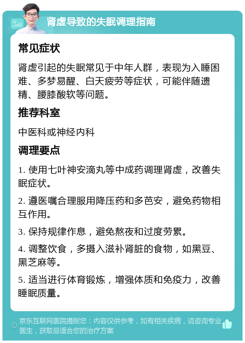 肾虚导致的失眠调理指南 常见症状 肾虚引起的失眠常见于中年人群，表现为入睡困难、多梦易醒、白天疲劳等症状，可能伴随遗精、腰膝酸软等问题。 推荐科室 中医科或神经内科 调理要点 1. 使用七叶神安滴丸等中成药调理肾虚，改善失眠症状。 2. 遵医嘱合理服用降压药和多芭安，避免药物相互作用。 3. 保持规律作息，避免熬夜和过度劳累。 4. 调整饮食，多摄入滋补肾脏的食物，如黑豆、黑芝麻等。 5. 适当进行体育锻炼，增强体质和免疫力，改善睡眠质量。