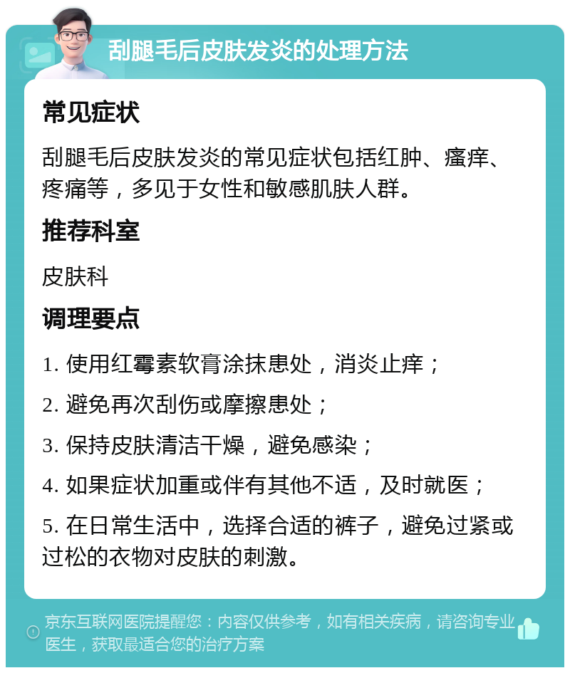 刮腿毛后皮肤发炎的处理方法 常见症状 刮腿毛后皮肤发炎的常见症状包括红肿、瘙痒、疼痛等，多见于女性和敏感肌肤人群。 推荐科室 皮肤科 调理要点 1. 使用红霉素软膏涂抹患处，消炎止痒； 2. 避免再次刮伤或摩擦患处； 3. 保持皮肤清洁干燥，避免感染； 4. 如果症状加重或伴有其他不适，及时就医； 5. 在日常生活中，选择合适的裤子，避免过紧或过松的衣物对皮肤的刺激。