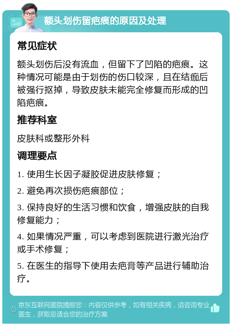 额头划伤留疤痕的原因及处理 常见症状 额头划伤后没有流血，但留下了凹陷的疤痕。这种情况可能是由于划伤的伤口较深，且在结痂后被强行抠掉，导致皮肤未能完全修复而形成的凹陷疤痕。 推荐科室 皮肤科或整形外科 调理要点 1. 使用生长因子凝胶促进皮肤修复； 2. 避免再次损伤疤痕部位； 3. 保持良好的生活习惯和饮食，增强皮肤的自我修复能力； 4. 如果情况严重，可以考虑到医院进行激光治疗或手术修复； 5. 在医生的指导下使用去疤膏等产品进行辅助治疗。