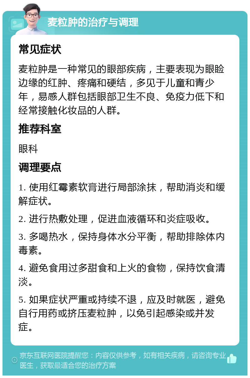 麦粒肿的治疗与调理 常见症状 麦粒肿是一种常见的眼部疾病，主要表现为眼睑边缘的红肿、疼痛和硬结，多见于儿童和青少年，易感人群包括眼部卫生不良、免疫力低下和经常接触化妆品的人群。 推荐科室 眼科 调理要点 1. 使用红霉素软膏进行局部涂抹，帮助消炎和缓解症状。 2. 进行热敷处理，促进血液循环和炎症吸收。 3. 多喝热水，保持身体水分平衡，帮助排除体内毒素。 4. 避免食用过多甜食和上火的食物，保持饮食清淡。 5. 如果症状严重或持续不退，应及时就医，避免自行用药或挤压麦粒肿，以免引起感染或并发症。