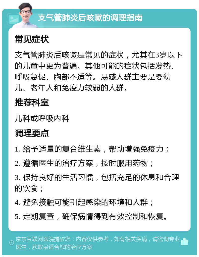 支气管肺炎后咳嗽的调理指南 常见症状 支气管肺炎后咳嗽是常见的症状，尤其在3岁以下的儿童中更为普遍。其他可能的症状包括发热、呼吸急促、胸部不适等。易感人群主要是婴幼儿、老年人和免疫力较弱的人群。 推荐科室 儿科或呼吸内科 调理要点 1. 给予适量的复合维生素，帮助增强免疫力； 2. 遵循医生的治疗方案，按时服用药物； 3. 保持良好的生活习惯，包括充足的休息和合理的饮食； 4. 避免接触可能引起感染的环境和人群； 5. 定期复查，确保病情得到有效控制和恢复。