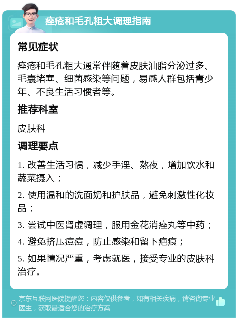 痤疮和毛孔粗大调理指南 常见症状 痤疮和毛孔粗大通常伴随着皮肤油脂分泌过多、毛囊堵塞、细菌感染等问题，易感人群包括青少年、不良生活习惯者等。 推荐科室 皮肤科 调理要点 1. 改善生活习惯，减少手淫、熬夜，增加饮水和蔬菜摄入； 2. 使用温和的洗面奶和护肤品，避免刺激性化妆品； 3. 尝试中医肾虚调理，服用金花消痤丸等中药； 4. 避免挤压痘痘，防止感染和留下疤痕； 5. 如果情况严重，考虑就医，接受专业的皮肤科治疗。