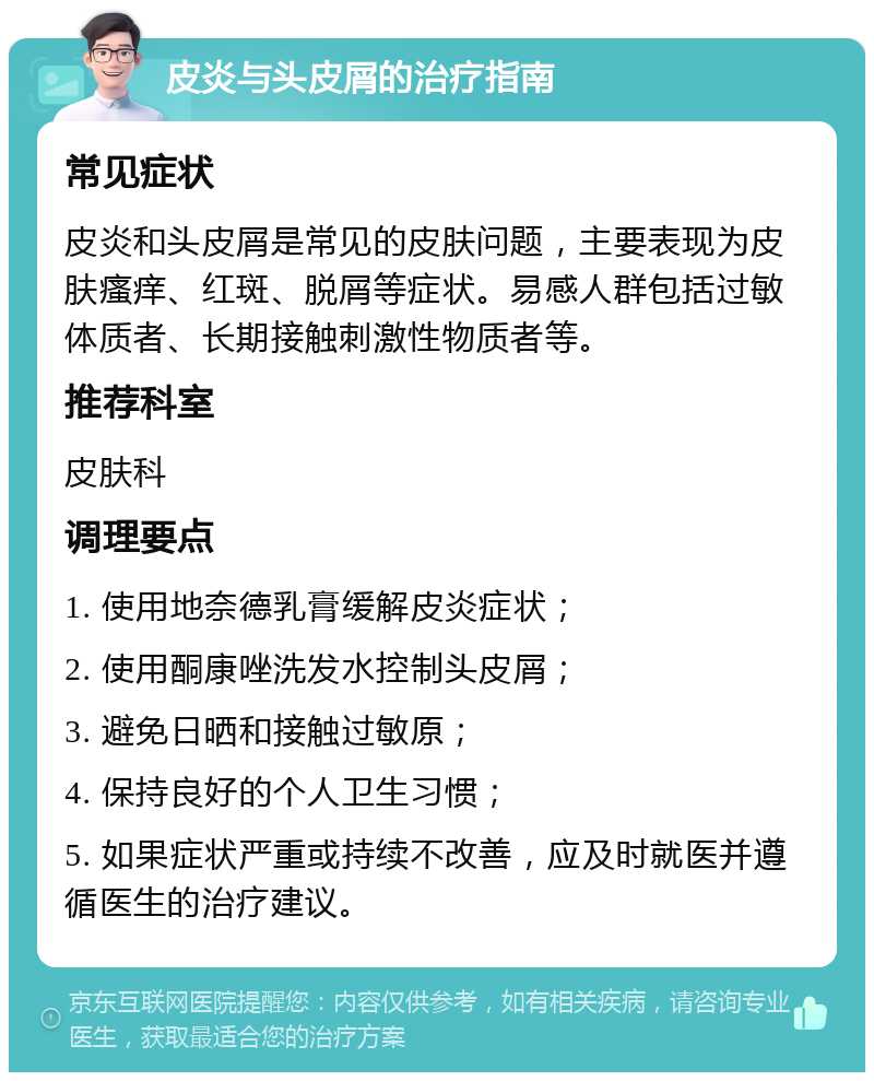 皮炎与头皮屑的治疗指南 常见症状 皮炎和头皮屑是常见的皮肤问题，主要表现为皮肤瘙痒、红斑、脱屑等症状。易感人群包括过敏体质者、长期接触刺激性物质者等。 推荐科室 皮肤科 调理要点 1. 使用地奈德乳膏缓解皮炎症状； 2. 使用酮康唑洗发水控制头皮屑； 3. 避免日晒和接触过敏原； 4. 保持良好的个人卫生习惯； 5. 如果症状严重或持续不改善，应及时就医并遵循医生的治疗建议。