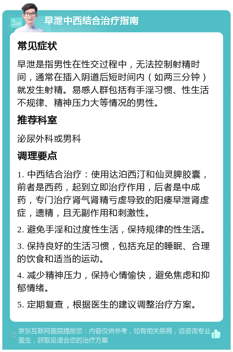 早泄中西结合治疗指南 常见症状 早泄是指男性在性交过程中，无法控制射精时间，通常在插入阴道后短时间内（如两三分钟）就发生射精。易感人群包括有手淫习惯、性生活不规律、精神压力大等情况的男性。 推荐科室 泌尿外科或男科 调理要点 1. 中西结合治疗：使用达泊西汀和仙灵脾胶囊，前者是西药，起到立即治疗作用，后者是中成药，专门治疗肾气肾精亏虚导致的阳痿早泄肾虚症，遗精，且无副作用和刺激性。 2. 避免手淫和过度性生活，保持规律的性生活。 3. 保持良好的生活习惯，包括充足的睡眠、合理的饮食和适当的运动。 4. 减少精神压力，保持心情愉快，避免焦虑和抑郁情绪。 5. 定期复查，根据医生的建议调整治疗方案。