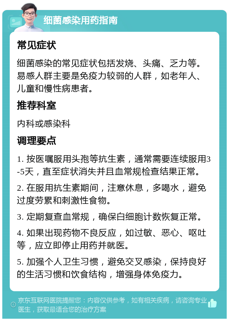 细菌感染用药指南 常见症状 细菌感染的常见症状包括发烧、头痛、乏力等。易感人群主要是免疫力较弱的人群，如老年人、儿童和慢性病患者。 推荐科室 内科或感染科 调理要点 1. 按医嘱服用头孢等抗生素，通常需要连续服用3-5天，直至症状消失并且血常规检查结果正常。 2. 在服用抗生素期间，注意休息，多喝水，避免过度劳累和刺激性食物。 3. 定期复查血常规，确保白细胞计数恢复正常。 4. 如果出现药物不良反应，如过敏、恶心、呕吐等，应立即停止用药并就医。 5. 加强个人卫生习惯，避免交叉感染，保持良好的生活习惯和饮食结构，增强身体免疫力。