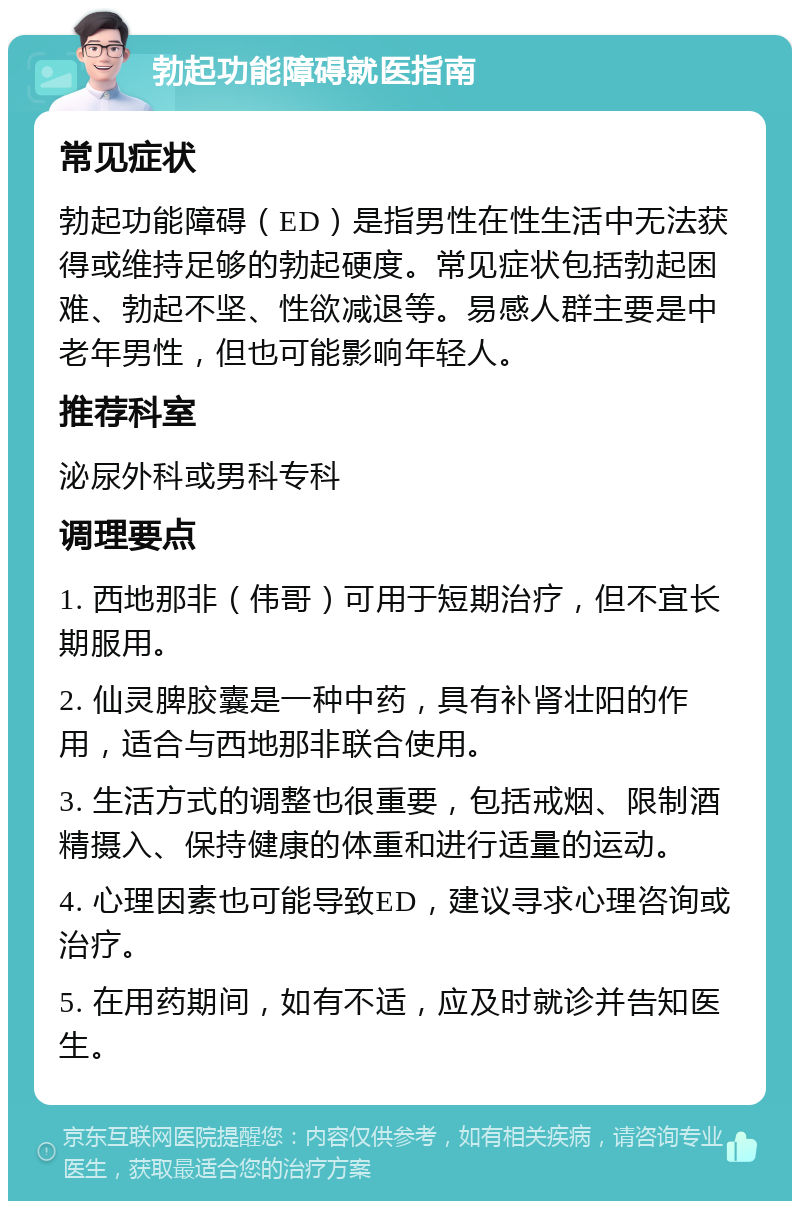 勃起功能障碍就医指南 常见症状 勃起功能障碍（ED）是指男性在性生活中无法获得或维持足够的勃起硬度。常见症状包括勃起困难、勃起不坚、性欲减退等。易感人群主要是中老年男性，但也可能影响年轻人。 推荐科室 泌尿外科或男科专科 调理要点 1. 西地那非（伟哥）可用于短期治疗，但不宜长期服用。 2. 仙灵脾胶囊是一种中药，具有补肾壮阳的作用，适合与西地那非联合使用。 3. 生活方式的调整也很重要，包括戒烟、限制酒精摄入、保持健康的体重和进行适量的运动。 4. 心理因素也可能导致ED，建议寻求心理咨询或治疗。 5. 在用药期间，如有不适，应及时就诊并告知医生。