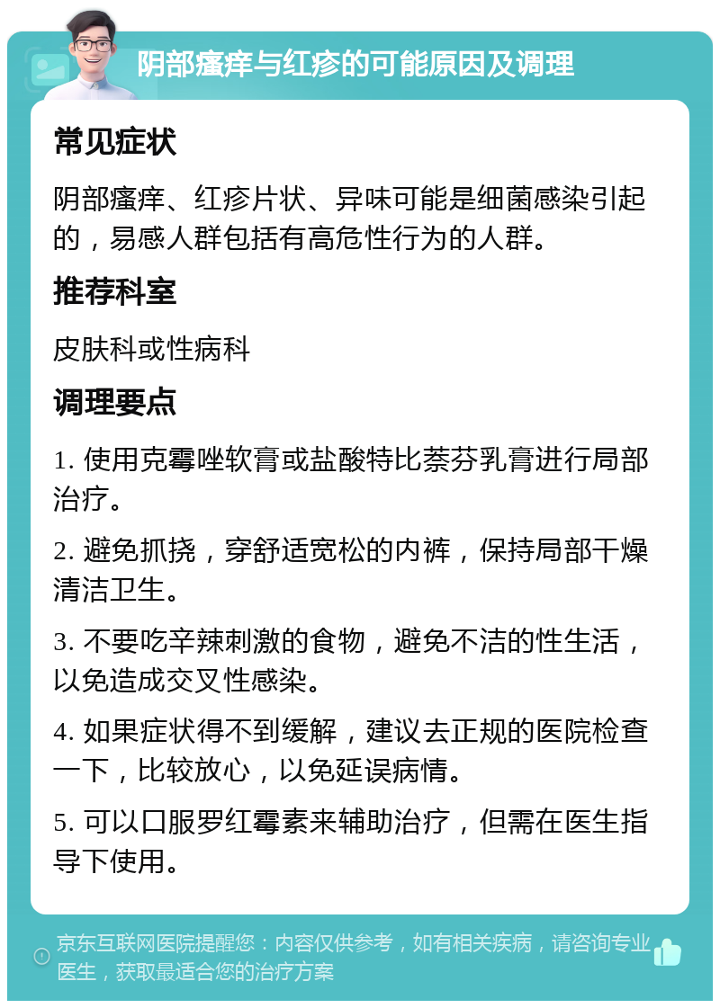 阴部瘙痒与红疹的可能原因及调理 常见症状 阴部瘙痒、红疹片状、异味可能是细菌感染引起的，易感人群包括有高危性行为的人群。 推荐科室 皮肤科或性病科 调理要点 1. 使用克霉唑软膏或盐酸特比萘芬乳膏进行局部治疗。 2. 避免抓挠，穿舒适宽松的内裤，保持局部干燥清洁卫生。 3. 不要吃辛辣刺激的食物，避免不洁的性生活，以免造成交叉性感染。 4. 如果症状得不到缓解，建议去正规的医院检查一下，比较放心，以免延误病情。 5. 可以口服罗红霉素来辅助治疗，但需在医生指导下使用。