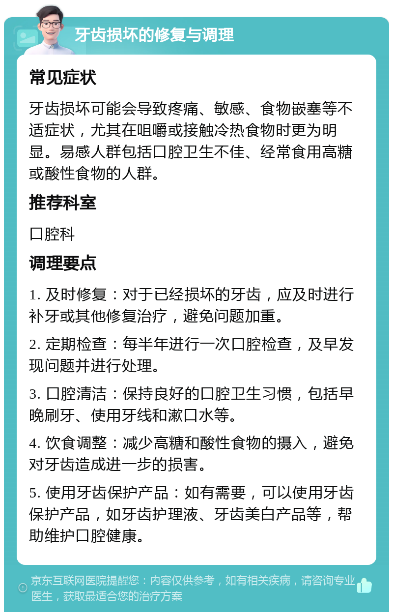 牙齿损坏的修复与调理 常见症状 牙齿损坏可能会导致疼痛、敏感、食物嵌塞等不适症状，尤其在咀嚼或接触冷热食物时更为明显。易感人群包括口腔卫生不佳、经常食用高糖或酸性食物的人群。 推荐科室 口腔科 调理要点 1. 及时修复：对于已经损坏的牙齿，应及时进行补牙或其他修复治疗，避免问题加重。 2. 定期检查：每半年进行一次口腔检查，及早发现问题并进行处理。 3. 口腔清洁：保持良好的口腔卫生习惯，包括早晚刷牙、使用牙线和漱口水等。 4. 饮食调整：减少高糖和酸性食物的摄入，避免对牙齿造成进一步的损害。 5. 使用牙齿保护产品：如有需要，可以使用牙齿保护产品，如牙齿护理液、牙齿美白产品等，帮助维护口腔健康。