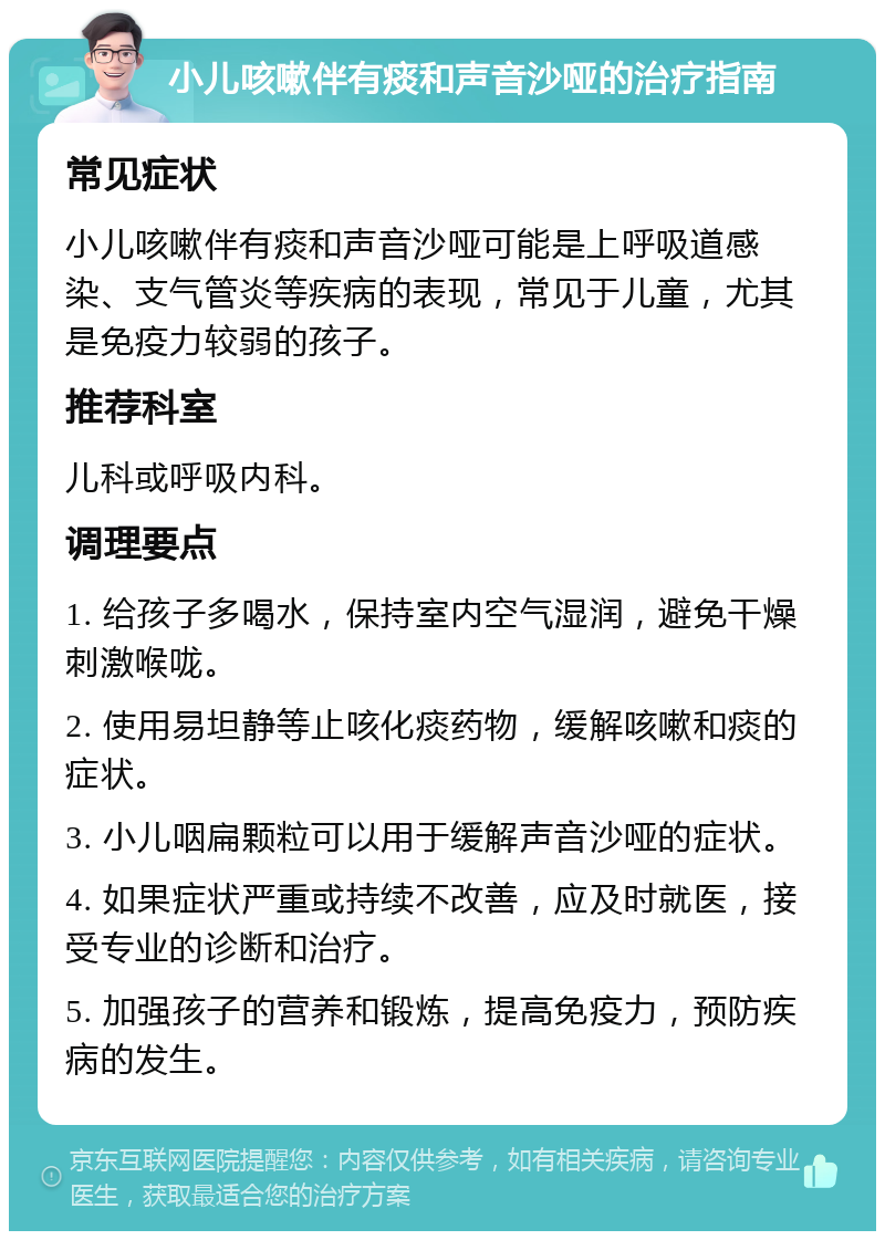 小儿咳嗽伴有痰和声音沙哑的治疗指南 常见症状 小儿咳嗽伴有痰和声音沙哑可能是上呼吸道感染、支气管炎等疾病的表现，常见于儿童，尤其是免疫力较弱的孩子。 推荐科室 儿科或呼吸内科。 调理要点 1. 给孩子多喝水，保持室内空气湿润，避免干燥刺激喉咙。 2. 使用易坦静等止咳化痰药物，缓解咳嗽和痰的症状。 3. 小儿咽扁颗粒可以用于缓解声音沙哑的症状。 4. 如果症状严重或持续不改善，应及时就医，接受专业的诊断和治疗。 5. 加强孩子的营养和锻炼，提高免疫力，预防疾病的发生。