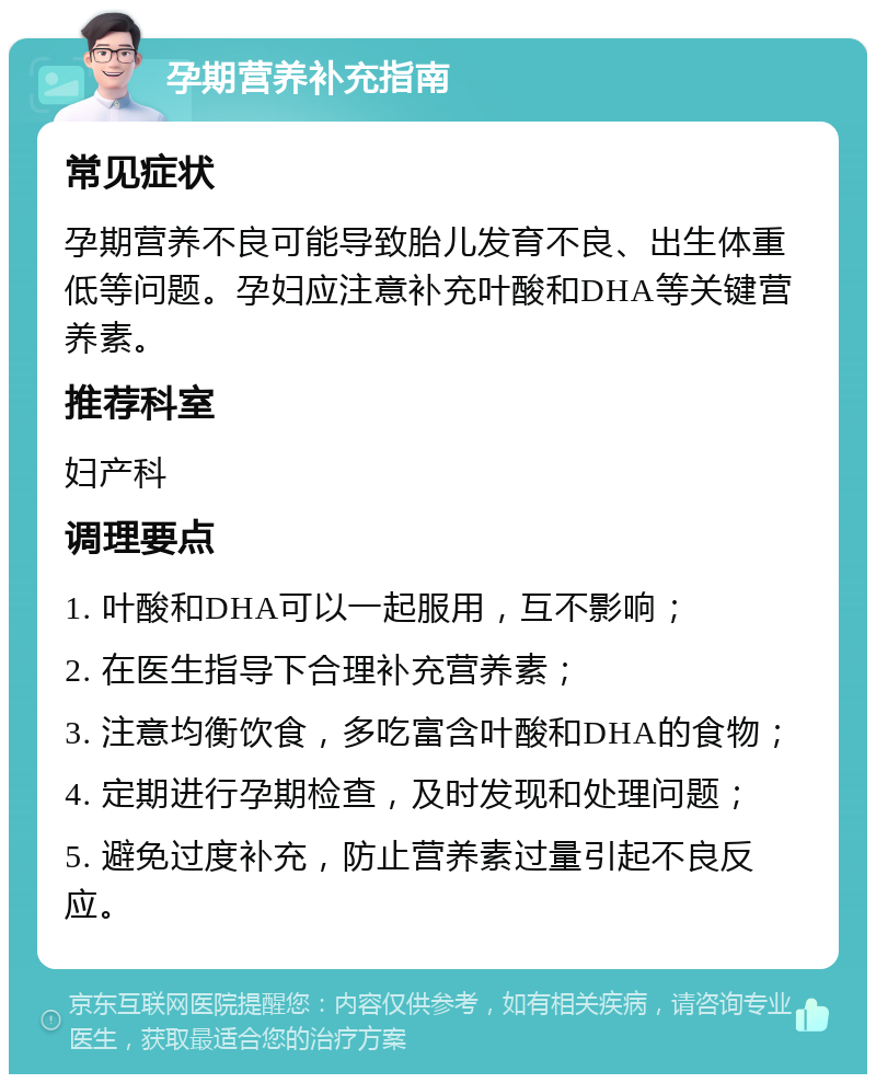 孕期营养补充指南 常见症状 孕期营养不良可能导致胎儿发育不良、出生体重低等问题。孕妇应注意补充叶酸和DHA等关键营养素。 推荐科室 妇产科 调理要点 1. 叶酸和DHA可以一起服用，互不影响； 2. 在医生指导下合理补充营养素； 3. 注意均衡饮食，多吃富含叶酸和DHA的食物； 4. 定期进行孕期检查，及时发现和处理问题； 5. 避免过度补充，防止营养素过量引起不良反应。