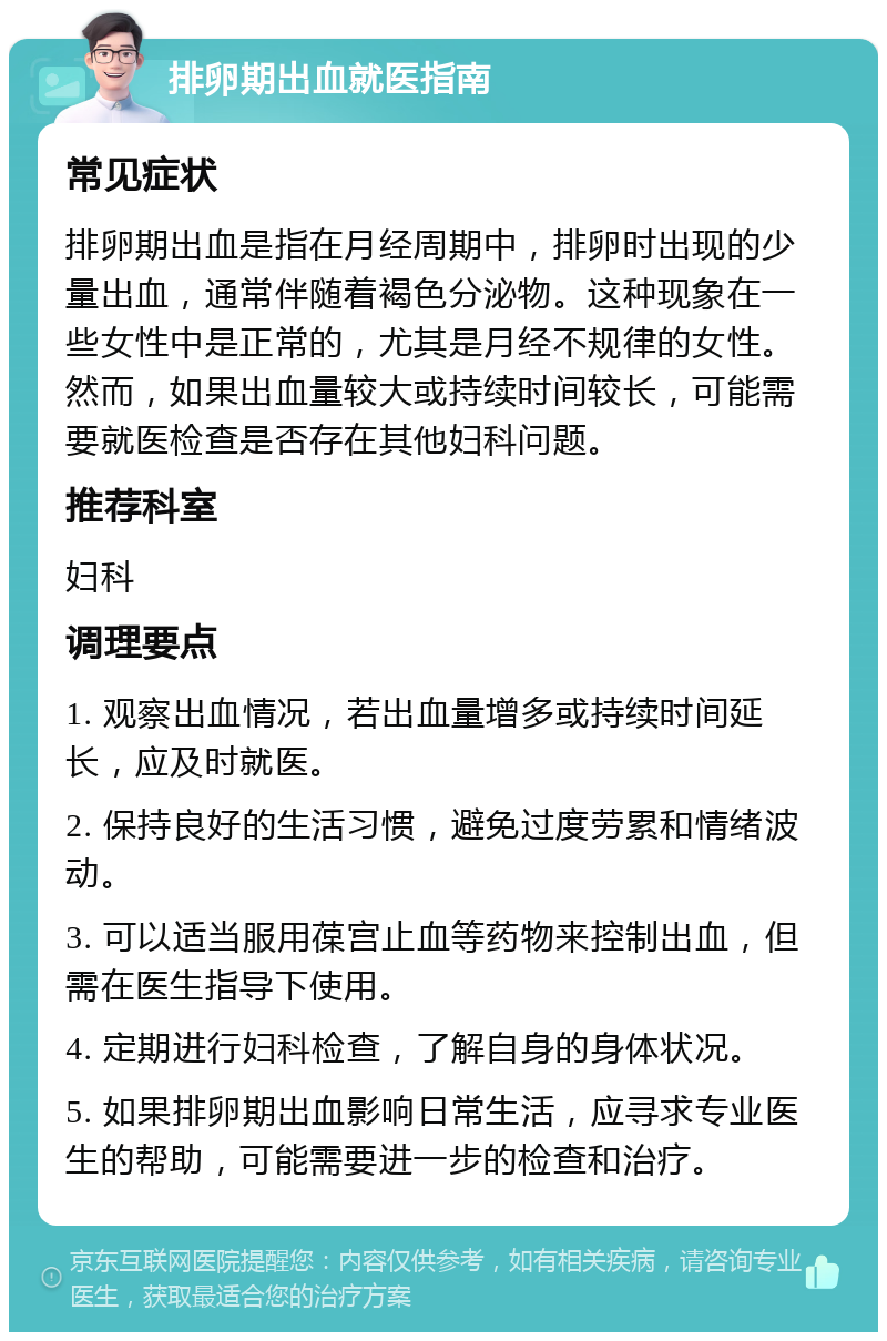 排卵期出血就医指南 常见症状 排卵期出血是指在月经周期中，排卵时出现的少量出血，通常伴随着褐色分泌物。这种现象在一些女性中是正常的，尤其是月经不规律的女性。然而，如果出血量较大或持续时间较长，可能需要就医检查是否存在其他妇科问题。 推荐科室 妇科 调理要点 1. 观察出血情况，若出血量增多或持续时间延长，应及时就医。 2. 保持良好的生活习惯，避免过度劳累和情绪波动。 3. 可以适当服用葆宫止血等药物来控制出血，但需在医生指导下使用。 4. 定期进行妇科检查，了解自身的身体状况。 5. 如果排卵期出血影响日常生活，应寻求专业医生的帮助，可能需要进一步的检查和治疗。