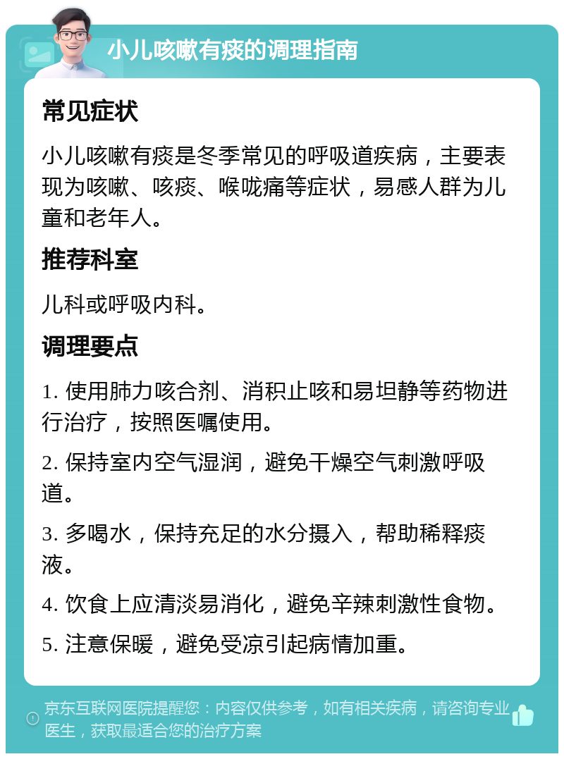 小儿咳嗽有痰的调理指南 常见症状 小儿咳嗽有痰是冬季常见的呼吸道疾病，主要表现为咳嗽、咳痰、喉咙痛等症状，易感人群为儿童和老年人。 推荐科室 儿科或呼吸内科。 调理要点 1. 使用肺力咳合剂、消积止咳和易坦静等药物进行治疗，按照医嘱使用。 2. 保持室内空气湿润，避免干燥空气刺激呼吸道。 3. 多喝水，保持充足的水分摄入，帮助稀释痰液。 4. 饮食上应清淡易消化，避免辛辣刺激性食物。 5. 注意保暖，避免受凉引起病情加重。