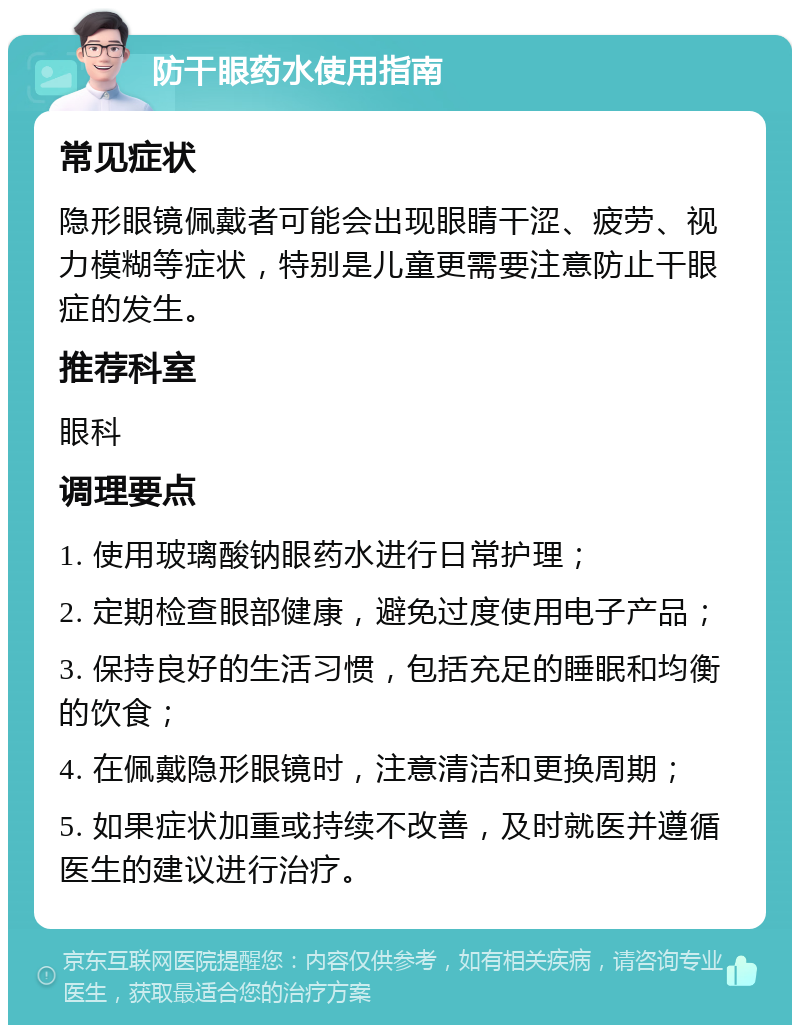 防干眼药水使用指南 常见症状 隐形眼镜佩戴者可能会出现眼睛干涩、疲劳、视力模糊等症状，特别是儿童更需要注意防止干眼症的发生。 推荐科室 眼科 调理要点 1. 使用玻璃酸钠眼药水进行日常护理； 2. 定期检查眼部健康，避免过度使用电子产品； 3. 保持良好的生活习惯，包括充足的睡眠和均衡的饮食； 4. 在佩戴隐形眼镜时，注意清洁和更换周期； 5. 如果症状加重或持续不改善，及时就医并遵循医生的建议进行治疗。