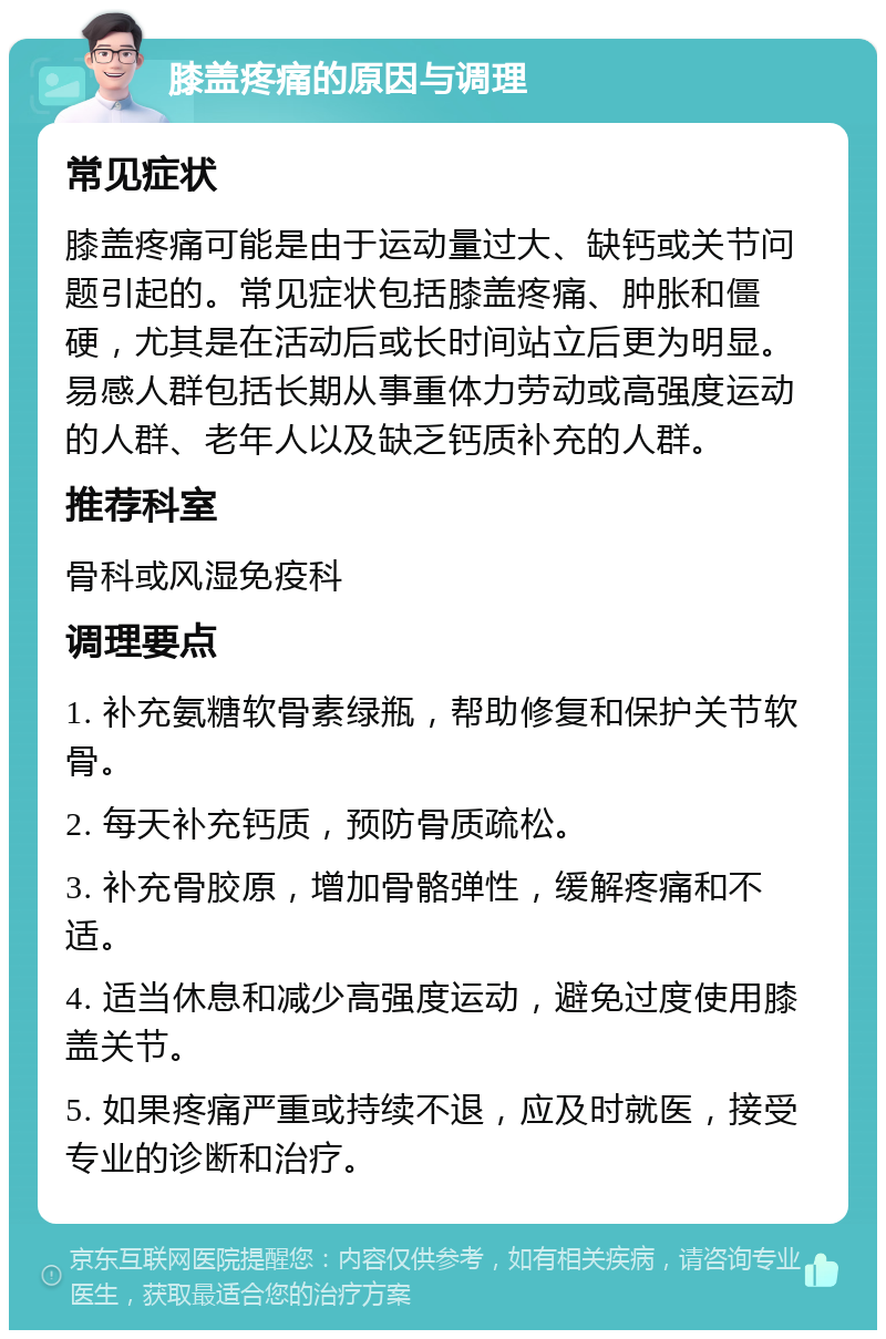 膝盖疼痛的原因与调理 常见症状 膝盖疼痛可能是由于运动量过大、缺钙或关节问题引起的。常见症状包括膝盖疼痛、肿胀和僵硬，尤其是在活动后或长时间站立后更为明显。易感人群包括长期从事重体力劳动或高强度运动的人群、老年人以及缺乏钙质补充的人群。 推荐科室 骨科或风湿免疫科 调理要点 1. 补充氨糖软骨素绿瓶，帮助修复和保护关节软骨。 2. 每天补充钙质，预防骨质疏松。 3. 补充骨胶原，增加骨骼弹性，缓解疼痛和不适。 4. 适当休息和减少高强度运动，避免过度使用膝盖关节。 5. 如果疼痛严重或持续不退，应及时就医，接受专业的诊断和治疗。