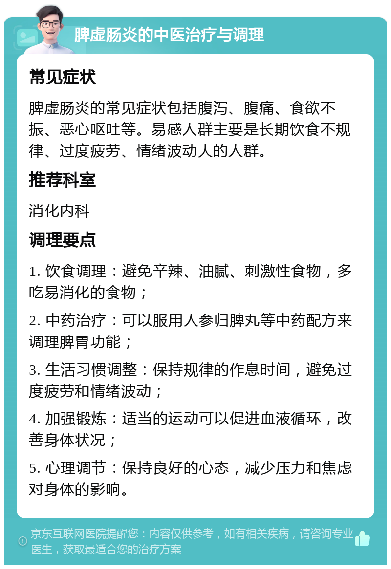 脾虚肠炎的中医治疗与调理 常见症状 脾虚肠炎的常见症状包括腹泻、腹痛、食欲不振、恶心呕吐等。易感人群主要是长期饮食不规律、过度疲劳、情绪波动大的人群。 推荐科室 消化内科 调理要点 1. 饮食调理：避免辛辣、油腻、刺激性食物，多吃易消化的食物； 2. 中药治疗：可以服用人参归脾丸等中药配方来调理脾胃功能； 3. 生活习惯调整：保持规律的作息时间，避免过度疲劳和情绪波动； 4. 加强锻炼：适当的运动可以促进血液循环，改善身体状况； 5. 心理调节：保持良好的心态，减少压力和焦虑对身体的影响。