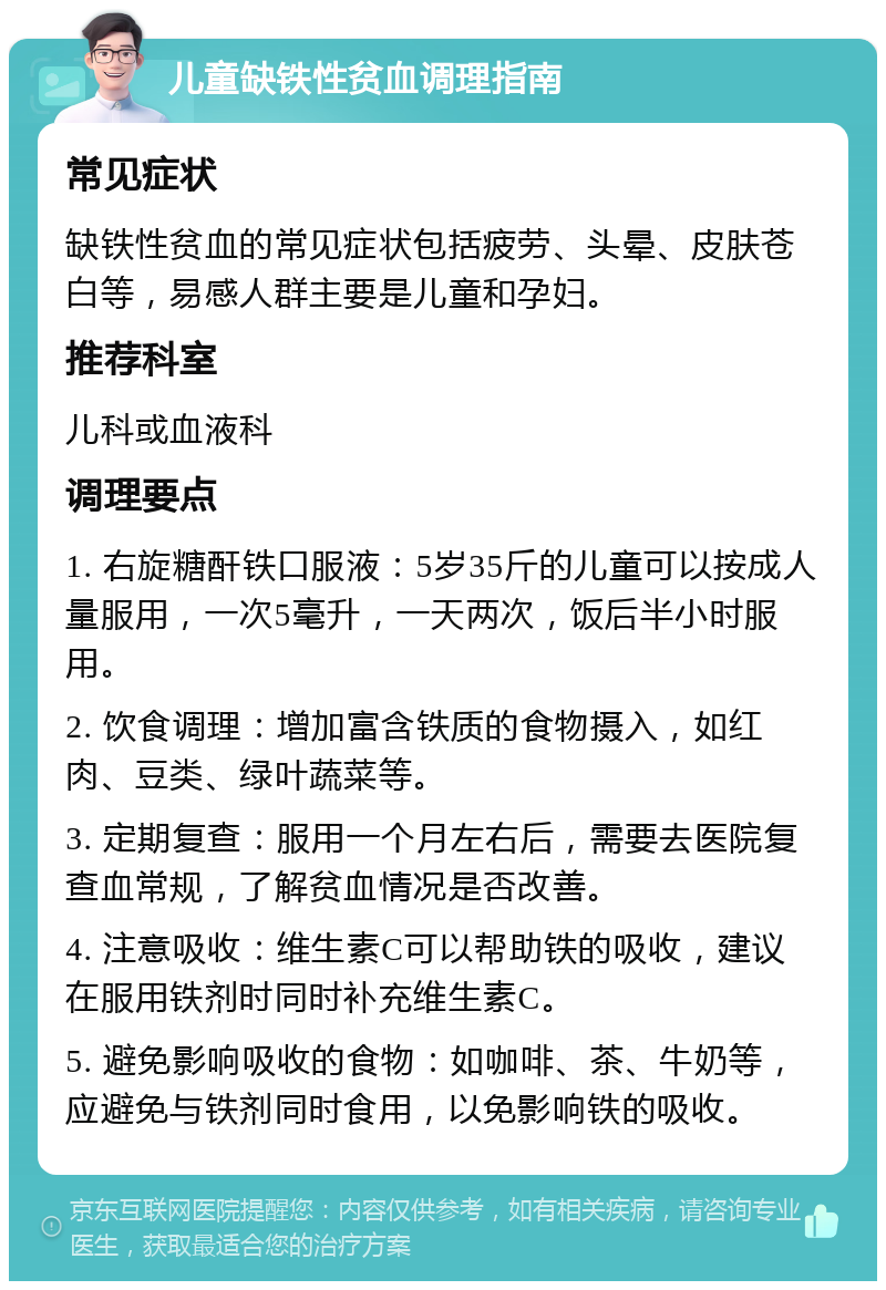 儿童缺铁性贫血调理指南 常见症状 缺铁性贫血的常见症状包括疲劳、头晕、皮肤苍白等，易感人群主要是儿童和孕妇。 推荐科室 儿科或血液科 调理要点 1. 右旋糖酐铁口服液：5岁35斤的儿童可以按成人量服用，一次5毫升，一天两次，饭后半小时服用。 2. 饮食调理：增加富含铁质的食物摄入，如红肉、豆类、绿叶蔬菜等。 3. 定期复查：服用一个月左右后，需要去医院复查血常规，了解贫血情况是否改善。 4. 注意吸收：维生素C可以帮助铁的吸收，建议在服用铁剂时同时补充维生素C。 5. 避免影响吸收的食物：如咖啡、茶、牛奶等，应避免与铁剂同时食用，以免影响铁的吸收。