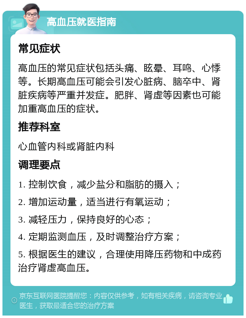 高血压就医指南 常见症状 高血压的常见症状包括头痛、眩晕、耳鸣、心悸等。长期高血压可能会引发心脏病、脑卒中、肾脏疾病等严重并发症。肥胖、肾虚等因素也可能加重高血压的症状。 推荐科室 心血管内科或肾脏内科 调理要点 1. 控制饮食，减少盐分和脂肪的摄入； 2. 增加运动量，适当进行有氧运动； 3. 减轻压力，保持良好的心态； 4. 定期监测血压，及时调整治疗方案； 5. 根据医生的建议，合理使用降压药物和中成药治疗肾虚高血压。