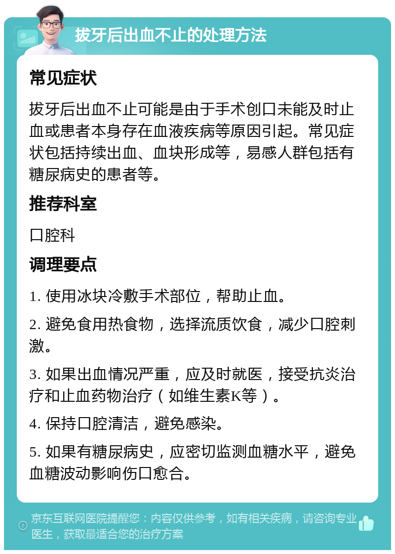 拔牙后出血不止的处理方法 常见症状 拔牙后出血不止可能是由于手术创口未能及时止血或患者本身存在血液疾病等原因引起。常见症状包括持续出血、血块形成等，易感人群包括有糖尿病史的患者等。 推荐科室 口腔科 调理要点 1. 使用冰块冷敷手术部位，帮助止血。 2. 避免食用热食物，选择流质饮食，减少口腔刺激。 3. 如果出血情况严重，应及时就医，接受抗炎治疗和止血药物治疗（如维生素K等）。 4. 保持口腔清洁，避免感染。 5. 如果有糖尿病史，应密切监测血糖水平，避免血糖波动影响伤口愈合。