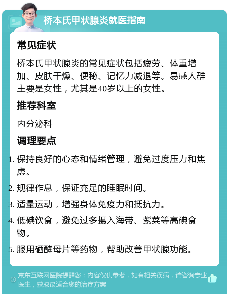 桥本氏甲状腺炎就医指南 常见症状 桥本氏甲状腺炎的常见症状包括疲劳、体重增加、皮肤干燥、便秘、记忆力减退等。易感人群主要是女性，尤其是40岁以上的女性。 推荐科室 内分泌科 调理要点 保持良好的心态和情绪管理，避免过度压力和焦虑。 规律作息，保证充足的睡眠时间。 适量运动，增强身体免疫力和抵抗力。 低碘饮食，避免过多摄入海带、紫菜等高碘食物。 服用硒酵母片等药物，帮助改善甲状腺功能。