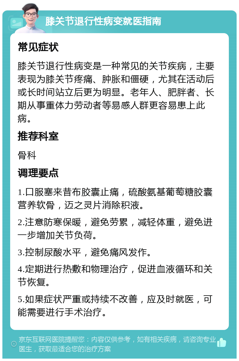 膝关节退行性病变就医指南 常见症状 膝关节退行性病变是一种常见的关节疾病，主要表现为膝关节疼痛、肿胀和僵硬，尤其在活动后或长时间站立后更为明显。老年人、肥胖者、长期从事重体力劳动者等易感人群更容易患上此病。 推荐科室 骨科 调理要点 1.口服塞来昔布胶囊止痛，硫酸氨基葡萄糖胶囊营养软骨，迈之灵片消除积液。 2.注意防寒保暖，避免劳累，减轻体重，避免进一步增加关节负荷。 3.控制尿酸水平，避免痛风发作。 4.定期进行热敷和物理治疗，促进血液循环和关节恢复。 5.如果症状严重或持续不改善，应及时就医，可能需要进行手术治疗。