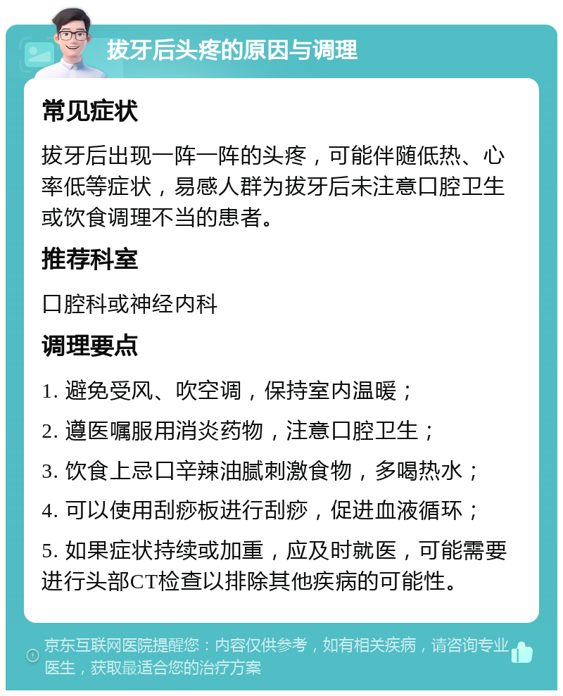 拔牙后头疼的原因与调理 常见症状 拔牙后出现一阵一阵的头疼，可能伴随低热、心率低等症状，易感人群为拔牙后未注意口腔卫生或饮食调理不当的患者。 推荐科室 口腔科或神经内科 调理要点 1. 避免受风、吹空调，保持室内温暖； 2. 遵医嘱服用消炎药物，注意口腔卫生； 3. 饮食上忌口辛辣油腻刺激食物，多喝热水； 4. 可以使用刮痧板进行刮痧，促进血液循环； 5. 如果症状持续或加重，应及时就医，可能需要进行头部CT检查以排除其他疾病的可能性。