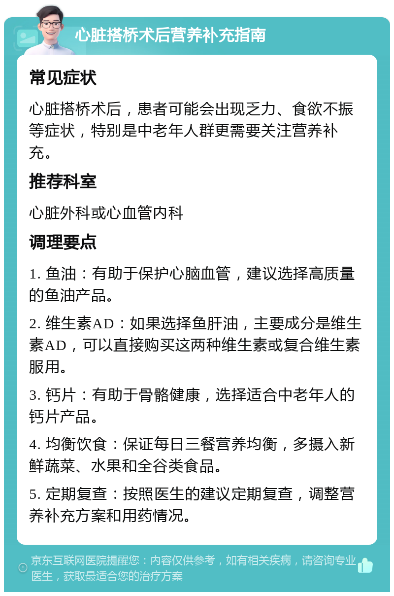 心脏搭桥术后营养补充指南 常见症状 心脏搭桥术后，患者可能会出现乏力、食欲不振等症状，特别是中老年人群更需要关注营养补充。 推荐科室 心脏外科或心血管内科 调理要点 1. 鱼油：有助于保护心脑血管，建议选择高质量的鱼油产品。 2. 维生素AD：如果选择鱼肝油，主要成分是维生素AD，可以直接购买这两种维生素或复合维生素服用。 3. 钙片：有助于骨骼健康，选择适合中老年人的钙片产品。 4. 均衡饮食：保证每日三餐营养均衡，多摄入新鲜蔬菜、水果和全谷类食品。 5. 定期复查：按照医生的建议定期复查，调整营养补充方案和用药情况。