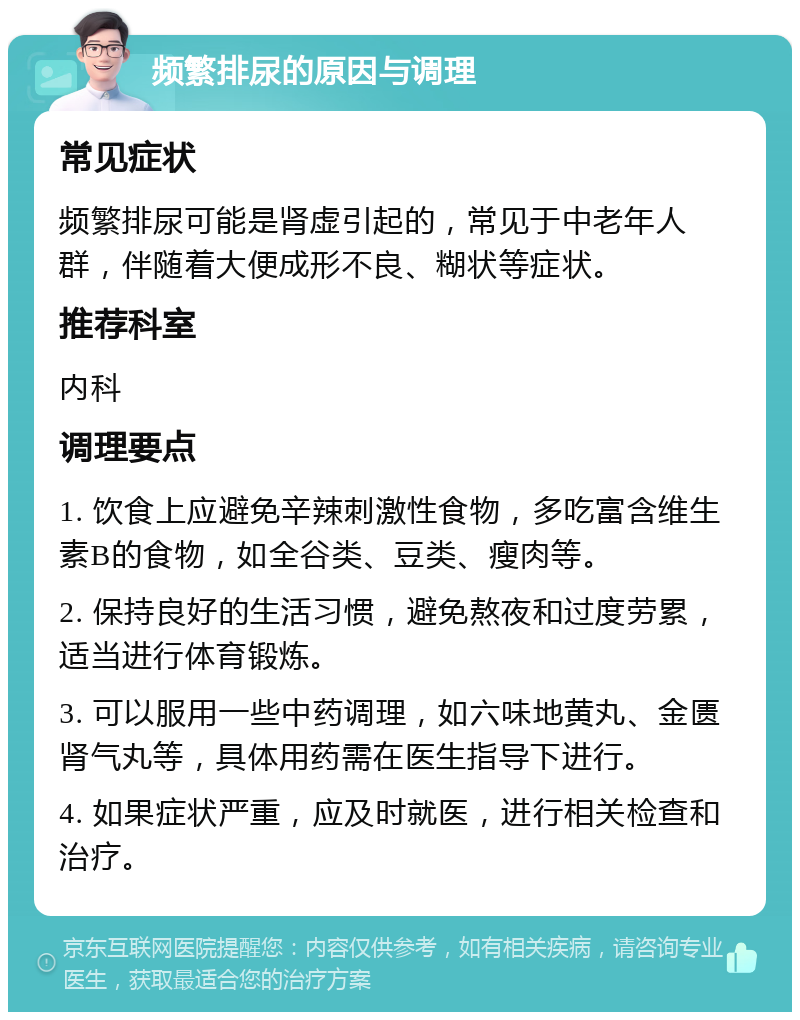 频繁排尿的原因与调理 常见症状 频繁排尿可能是肾虚引起的，常见于中老年人群，伴随着大便成形不良、糊状等症状。 推荐科室 内科 调理要点 1. 饮食上应避免辛辣刺激性食物，多吃富含维生素B的食物，如全谷类、豆类、瘦肉等。 2. 保持良好的生活习惯，避免熬夜和过度劳累，适当进行体育锻炼。 3. 可以服用一些中药调理，如六味地黄丸、金匮肾气丸等，具体用药需在医生指导下进行。 4. 如果症状严重，应及时就医，进行相关检查和治疗。