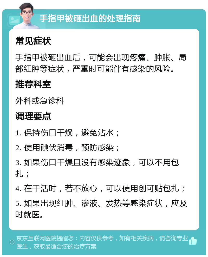 手指甲被砸出血的处理指南 常见症状 手指甲被砸出血后，可能会出现疼痛、肿胀、局部红肿等症状，严重时可能伴有感染的风险。 推荐科室 外科或急诊科 调理要点 1. 保持伤口干燥，避免沾水； 2. 使用碘伏消毒，预防感染； 3. 如果伤口干燥且没有感染迹象，可以不用包扎； 4. 在干活时，若不放心，可以使用创可贴包扎； 5. 如果出现红肿、渗液、发热等感染症状，应及时就医。