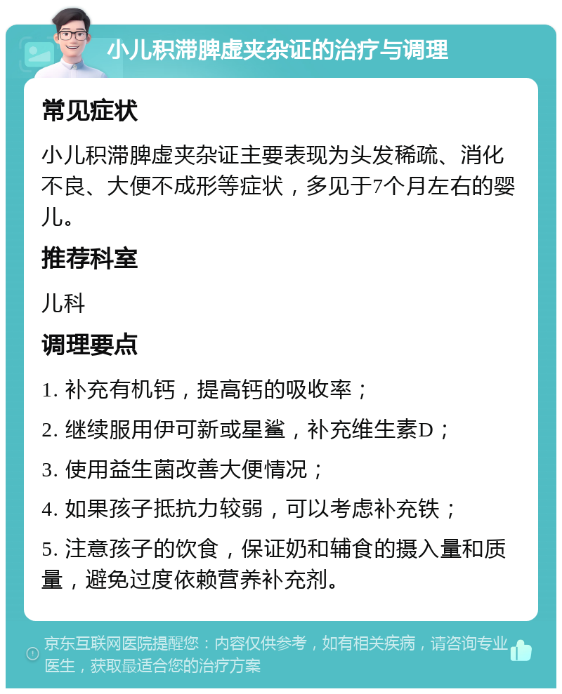 小儿积滞脾虚夹杂证的治疗与调理 常见症状 小儿积滞脾虚夹杂证主要表现为头发稀疏、消化不良、大便不成形等症状，多见于7个月左右的婴儿。 推荐科室 儿科 调理要点 1. 补充有机钙，提高钙的吸收率； 2. 继续服用伊可新或星鲨，补充维生素D； 3. 使用益生菌改善大便情况； 4. 如果孩子抵抗力较弱，可以考虑补充铁； 5. 注意孩子的饮食，保证奶和辅食的摄入量和质量，避免过度依赖营养补充剂。