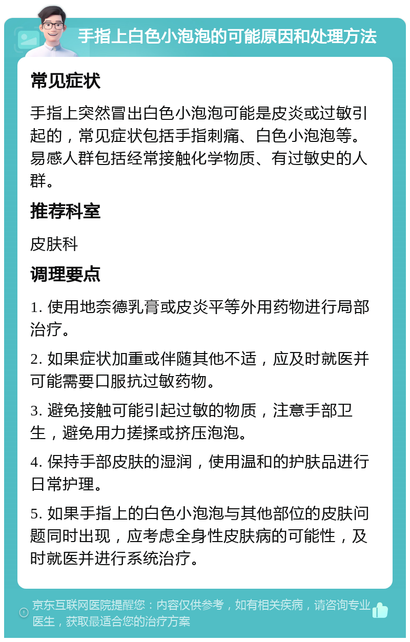 手指上白色小泡泡的可能原因和处理方法 常见症状 手指上突然冒出白色小泡泡可能是皮炎或过敏引起的，常见症状包括手指刺痛、白色小泡泡等。易感人群包括经常接触化学物质、有过敏史的人群。 推荐科室 皮肤科 调理要点 1. 使用地奈德乳膏或皮炎平等外用药物进行局部治疗。 2. 如果症状加重或伴随其他不适，应及时就医并可能需要口服抗过敏药物。 3. 避免接触可能引起过敏的物质，注意手部卫生，避免用力搓揉或挤压泡泡。 4. 保持手部皮肤的湿润，使用温和的护肤品进行日常护理。 5. 如果手指上的白色小泡泡与其他部位的皮肤问题同时出现，应考虑全身性皮肤病的可能性，及时就医并进行系统治疗。