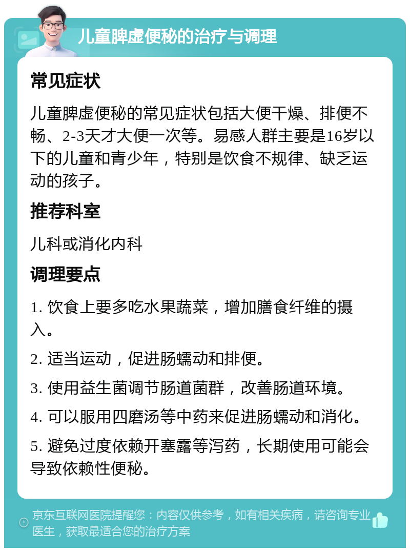 儿童脾虚便秘的治疗与调理 常见症状 儿童脾虚便秘的常见症状包括大便干燥、排便不畅、2-3天才大便一次等。易感人群主要是16岁以下的儿童和青少年，特别是饮食不规律、缺乏运动的孩子。 推荐科室 儿科或消化内科 调理要点 1. 饮食上要多吃水果蔬菜，增加膳食纤维的摄入。 2. 适当运动，促进肠蠕动和排便。 3. 使用益生菌调节肠道菌群，改善肠道环境。 4. 可以服用四磨汤等中药来促进肠蠕动和消化。 5. 避免过度依赖开塞露等泻药，长期使用可能会导致依赖性便秘。