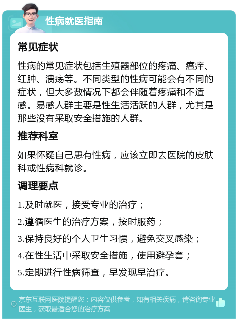 性病就医指南 常见症状 性病的常见症状包括生殖器部位的疼痛、瘙痒、红肿、溃疡等。不同类型的性病可能会有不同的症状，但大多数情况下都会伴随着疼痛和不适感。易感人群主要是性生活活跃的人群，尤其是那些没有采取安全措施的人群。 推荐科室 如果怀疑自己患有性病，应该立即去医院的皮肤科或性病科就诊。 调理要点 1.及时就医，接受专业的治疗； 2.遵循医生的治疗方案，按时服药； 3.保持良好的个人卫生习惯，避免交叉感染； 4.在性生活中采取安全措施，使用避孕套； 5.定期进行性病筛查，早发现早治疗。