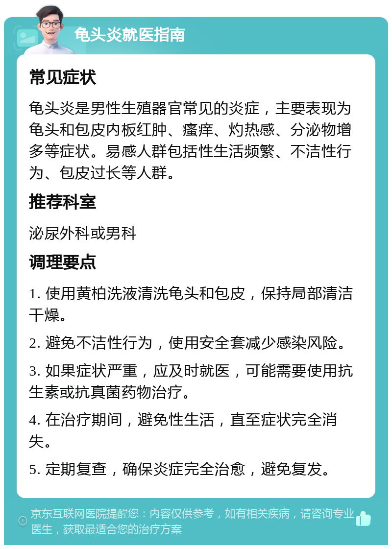 龟头炎就医指南 常见症状 龟头炎是男性生殖器官常见的炎症，主要表现为龟头和包皮内板红肿、瘙痒、灼热感、分泌物增多等症状。易感人群包括性生活频繁、不洁性行为、包皮过长等人群。 推荐科室 泌尿外科或男科 调理要点 1. 使用黄柏洗液清洗龟头和包皮，保持局部清洁干燥。 2. 避免不洁性行为，使用安全套减少感染风险。 3. 如果症状严重，应及时就医，可能需要使用抗生素或抗真菌药物治疗。 4. 在治疗期间，避免性生活，直至症状完全消失。 5. 定期复查，确保炎症完全治愈，避免复发。