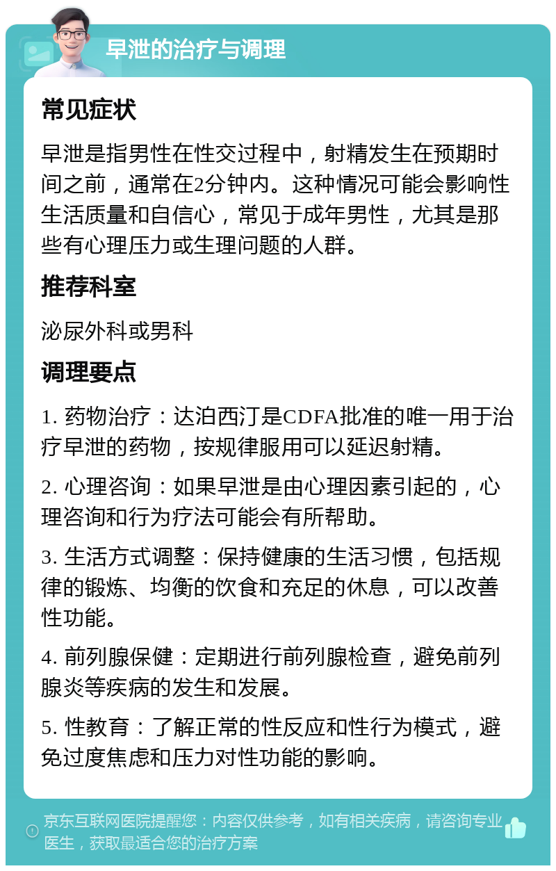 早泄的治疗与调理 常见症状 早泄是指男性在性交过程中，射精发生在预期时间之前，通常在2分钟内。这种情况可能会影响性生活质量和自信心，常见于成年男性，尤其是那些有心理压力或生理问题的人群。 推荐科室 泌尿外科或男科 调理要点 1. 药物治疗：达泊西汀是CDFA批准的唯一用于治疗早泄的药物，按规律服用可以延迟射精。 2. 心理咨询：如果早泄是由心理因素引起的，心理咨询和行为疗法可能会有所帮助。 3. 生活方式调整：保持健康的生活习惯，包括规律的锻炼、均衡的饮食和充足的休息，可以改善性功能。 4. 前列腺保健：定期进行前列腺检查，避免前列腺炎等疾病的发生和发展。 5. 性教育：了解正常的性反应和性行为模式，避免过度焦虑和压力对性功能的影响。