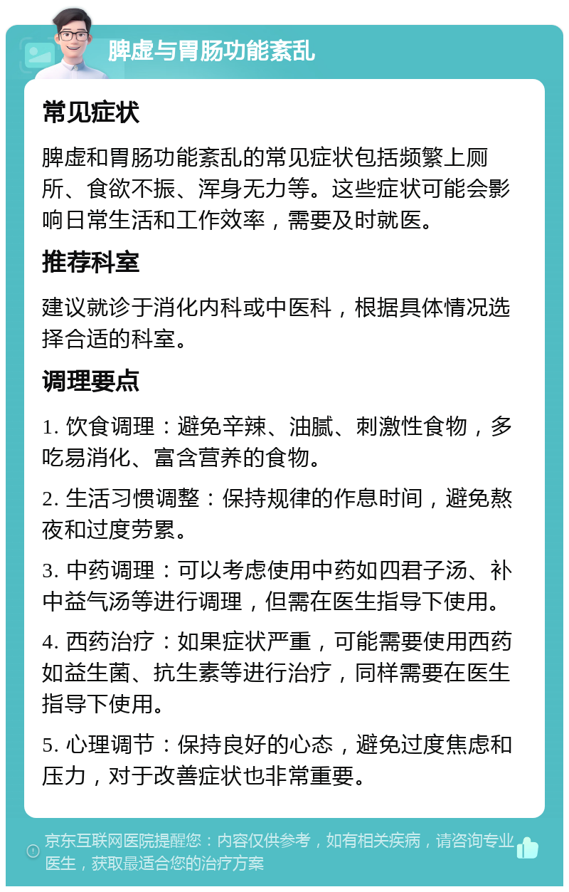 脾虚与胃肠功能紊乱 常见症状 脾虚和胃肠功能紊乱的常见症状包括频繁上厕所、食欲不振、浑身无力等。这些症状可能会影响日常生活和工作效率，需要及时就医。 推荐科室 建议就诊于消化内科或中医科，根据具体情况选择合适的科室。 调理要点 1. 饮食调理：避免辛辣、油腻、刺激性食物，多吃易消化、富含营养的食物。 2. 生活习惯调整：保持规律的作息时间，避免熬夜和过度劳累。 3. 中药调理：可以考虑使用中药如四君子汤、补中益气汤等进行调理，但需在医生指导下使用。 4. 西药治疗：如果症状严重，可能需要使用西药如益生菌、抗生素等进行治疗，同样需要在医生指导下使用。 5. 心理调节：保持良好的心态，避免过度焦虑和压力，对于改善症状也非常重要。