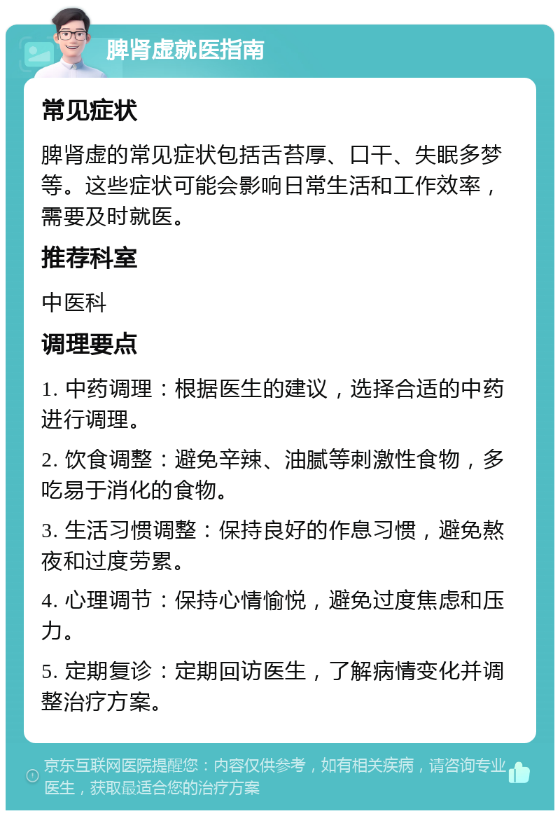 脾肾虚就医指南 常见症状 脾肾虚的常见症状包括舌苔厚、口干、失眠多梦等。这些症状可能会影响日常生活和工作效率，需要及时就医。 推荐科室 中医科 调理要点 1. 中药调理：根据医生的建议，选择合适的中药进行调理。 2. 饮食调整：避免辛辣、油腻等刺激性食物，多吃易于消化的食物。 3. 生活习惯调整：保持良好的作息习惯，避免熬夜和过度劳累。 4. 心理调节：保持心情愉悦，避免过度焦虑和压力。 5. 定期复诊：定期回访医生，了解病情变化并调整治疗方案。