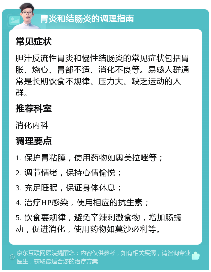 胃炎和结肠炎的调理指南 常见症状 胆汁反流性胃炎和慢性结肠炎的常见症状包括胃胀、烧心、胃部不适、消化不良等。易感人群通常是长期饮食不规律、压力大、缺乏运动的人群。 推荐科室 消化内科 调理要点 1. 保护胃粘膜，使用药物如奥美拉唑等； 2. 调节情绪，保持心情愉悦； 3. 充足睡眠，保证身体休息； 4. 治疗HP感染，使用相应的抗生素； 5. 饮食要规律，避免辛辣刺激食物，增加肠蠕动，促进消化，使用药物如莫沙必利等。