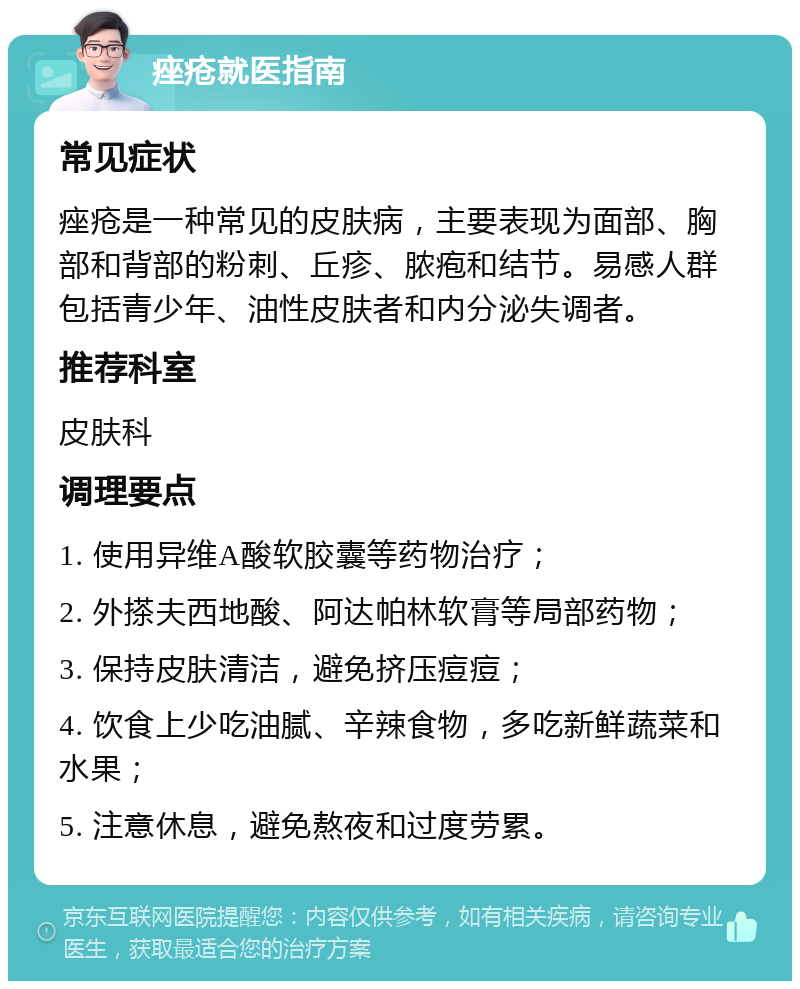 痤疮就医指南 常见症状 痤疮是一种常见的皮肤病，主要表现为面部、胸部和背部的粉刺、丘疹、脓疱和结节。易感人群包括青少年、油性皮肤者和内分泌失调者。 推荐科室 皮肤科 调理要点 1. 使用异维A酸软胶囊等药物治疗； 2. 外搽夫西地酸、阿达帕林软膏等局部药物； 3. 保持皮肤清洁，避免挤压痘痘； 4. 饮食上少吃油腻、辛辣食物，多吃新鲜蔬菜和水果； 5. 注意休息，避免熬夜和过度劳累。