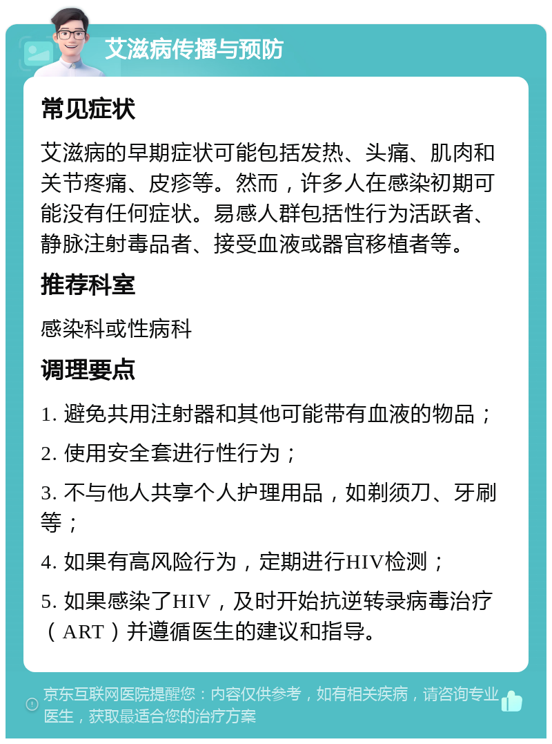 艾滋病传播与预防 常见症状 艾滋病的早期症状可能包括发热、头痛、肌肉和关节疼痛、皮疹等。然而，许多人在感染初期可能没有任何症状。易感人群包括性行为活跃者、静脉注射毒品者、接受血液或器官移植者等。 推荐科室 感染科或性病科 调理要点 1. 避免共用注射器和其他可能带有血液的物品； 2. 使用安全套进行性行为； 3. 不与他人共享个人护理用品，如剃须刀、牙刷等； 4. 如果有高风险行为，定期进行HIV检测； 5. 如果感染了HIV，及时开始抗逆转录病毒治疗（ART）并遵循医生的建议和指导。