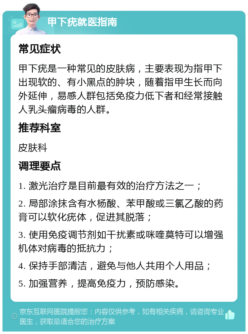 甲下疣就医指南 常见症状 甲下疣是一种常见的皮肤病，主要表现为指甲下出现软的、有小黑点的肿块，随着指甲生长而向外延伸，易感人群包括免疫力低下者和经常接触人乳头瘤病毒的人群。 推荐科室 皮肤科 调理要点 1. 激光治疗是目前最有效的治疗方法之一； 2. 局部涂抹含有水杨酸、苯甲酸或三氯乙酸的药膏可以软化疣体，促进其脱落； 3. 使用免疫调节剂如干扰素或咪喹莫特可以增强机体对病毒的抵抗力； 4. 保持手部清洁，避免与他人共用个人用品； 5. 加强营养，提高免疫力，预防感染。