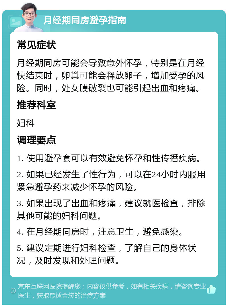 月经期同房避孕指南 常见症状 月经期同房可能会导致意外怀孕，特别是在月经快结束时，卵巢可能会释放卵子，增加受孕的风险。同时，处女膜破裂也可能引起出血和疼痛。 推荐科室 妇科 调理要点 1. 使用避孕套可以有效避免怀孕和性传播疾病。 2. 如果已经发生了性行为，可以在24小时内服用紧急避孕药来减少怀孕的风险。 3. 如果出现了出血和疼痛，建议就医检查，排除其他可能的妇科问题。 4. 在月经期同房时，注意卫生，避免感染。 5. 建议定期进行妇科检查，了解自己的身体状况，及时发现和处理问题。