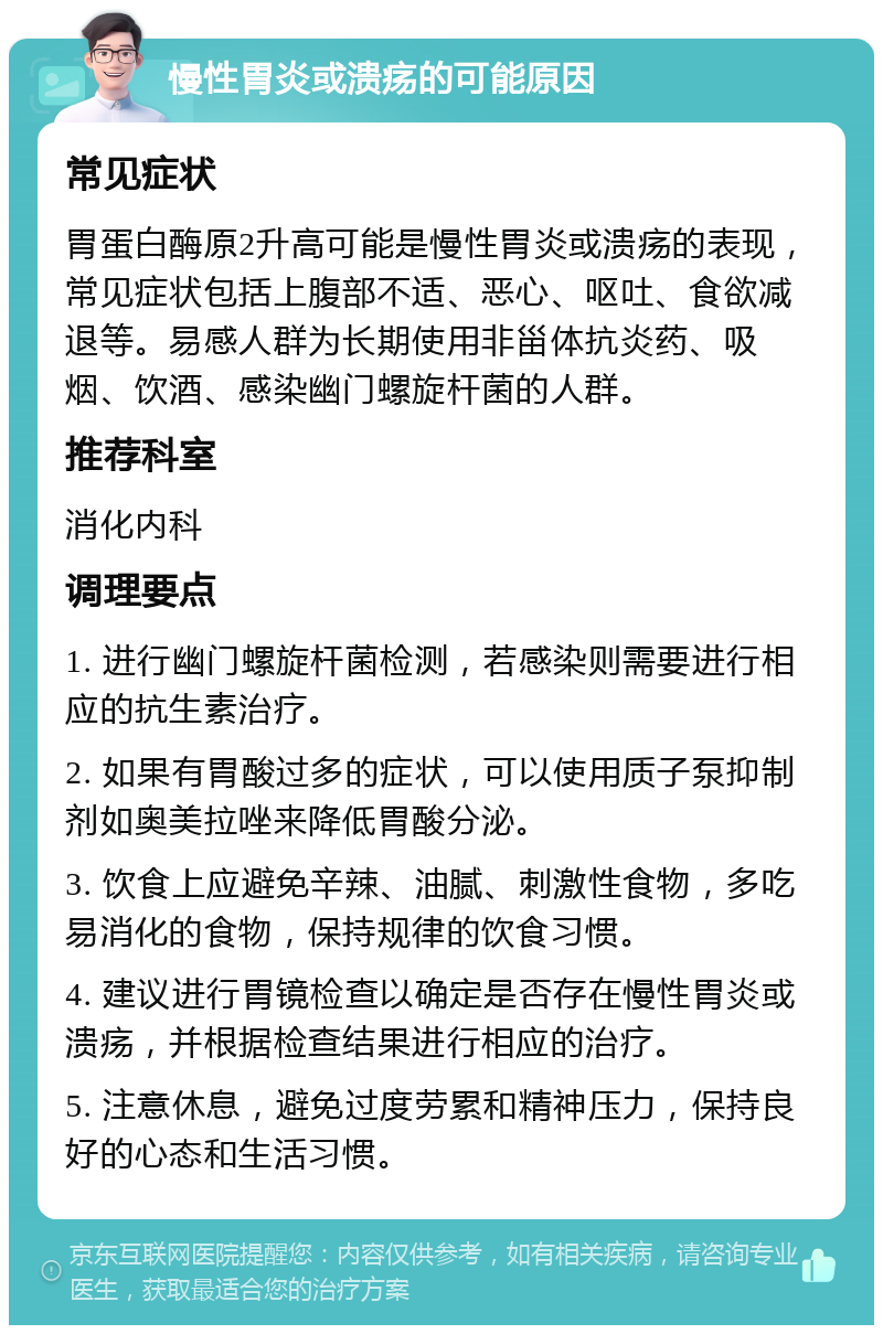 慢性胃炎或溃疡的可能原因 常见症状 胃蛋白酶原2升高可能是慢性胃炎或溃疡的表现，常见症状包括上腹部不适、恶心、呕吐、食欲减退等。易感人群为长期使用非甾体抗炎药、吸烟、饮酒、感染幽门螺旋杆菌的人群。 推荐科室 消化内科 调理要点 1. 进行幽门螺旋杆菌检测，若感染则需要进行相应的抗生素治疗。 2. 如果有胃酸过多的症状，可以使用质子泵抑制剂如奥美拉唑来降低胃酸分泌。 3. 饮食上应避免辛辣、油腻、刺激性食物，多吃易消化的食物，保持规律的饮食习惯。 4. 建议进行胃镜检查以确定是否存在慢性胃炎或溃疡，并根据检查结果进行相应的治疗。 5. 注意休息，避免过度劳累和精神压力，保持良好的心态和生活习惯。